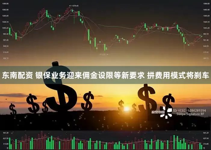 东南配资 银保业务迎来佣金设限等新要求 拼费用模式将刹车