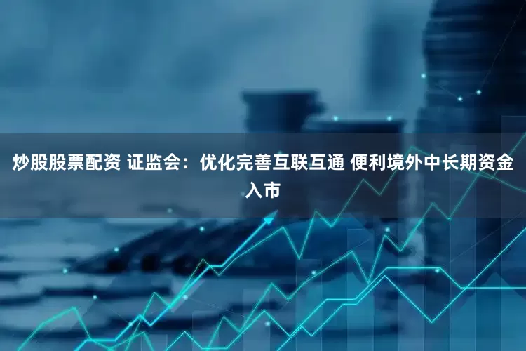 炒股股票配资 证监会：优化完善互联互通 便利境外中长期资金入市