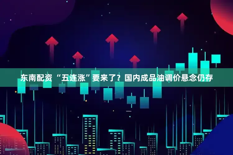 东南配资 “五连涨”要来了？国内成品油调价悬念仍存