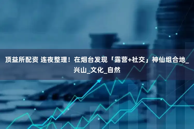 顶益所配资 连夜整理！在烟台发现「露营+社交」神仙组合地_兴山_文化_自然