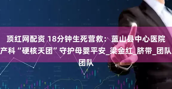 顶红网配资 18分钟生死营救：蓝山县中心医院产科“硬核天团”守护母婴平安_梁金红_脐带_团队