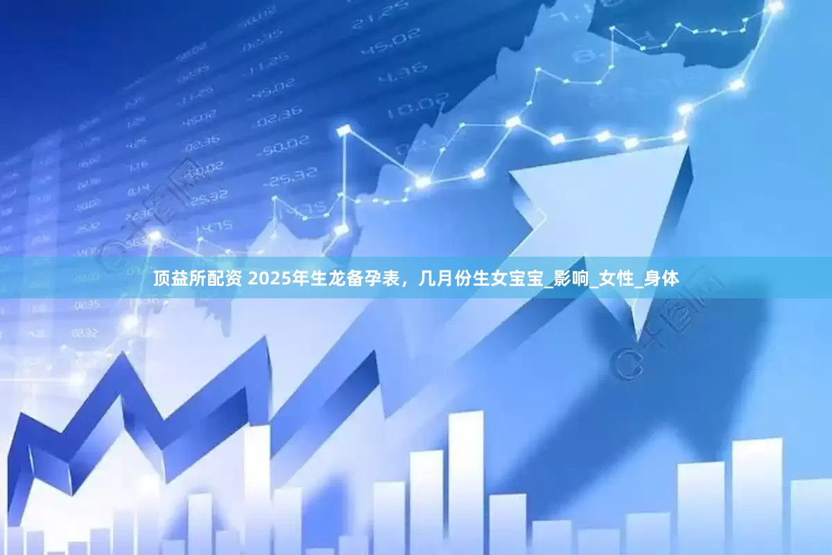 顶益所配资 2025年生龙备孕表，几月份生女宝宝_影响_女性_身体