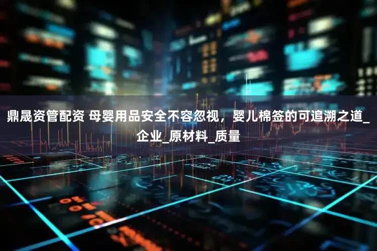 鼎晟资管配资 母婴用品安全不容忽视，婴儿棉签的可追溯之道_企业_原材料_质量