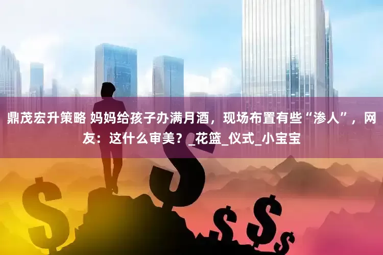 鼎茂宏升策略 妈妈给孩子办满月酒，现场布置有些“渗人”，网友：这什么审美？_花篮_仪式_小宝宝
