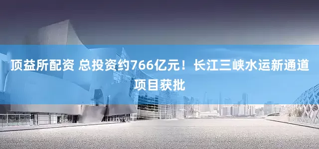 顶益所配资 总投资约766亿元！长江三峡水运新通道项目获批