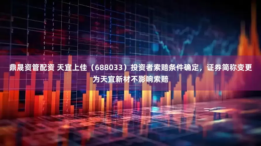鼎晟资管配资 天宜上佳（688033）投资者索赔条件确定，证券简称变更为天宜新材不影响索赔