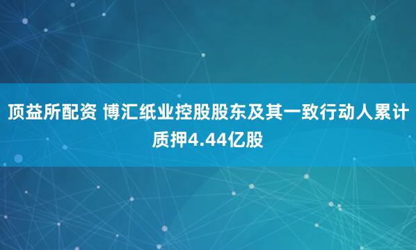 顶益所配资 博汇纸业控股股东及其一致行动人累计质押4.44亿股