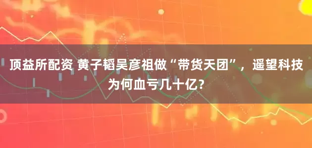 顶益所配资 黄子韬吴彦祖做“带货天团”，遥望科技为何血亏几十亿？
