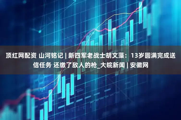 顶红网配资 ﻿山河铭记 | 新四军老战士胡文藻：13岁圆满完成送信任务 还缴了敌人的枪_大皖新闻 | 安徽网