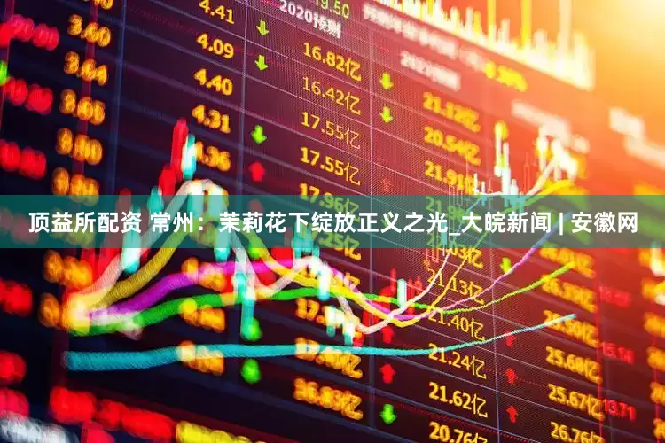 顶益所配资 常州：茉莉花下绽放正义之光_大皖新闻 | 安徽网