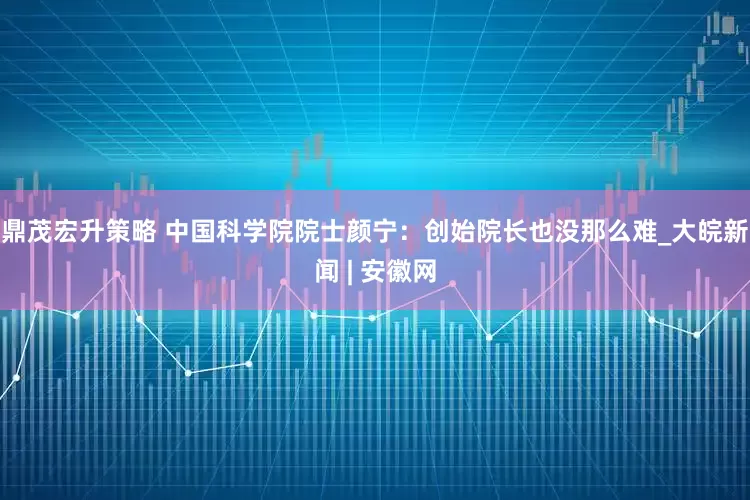 鼎茂宏升策略 中国科学院院士颜宁：创始院长也没那么难_大皖新闻 | 安徽网