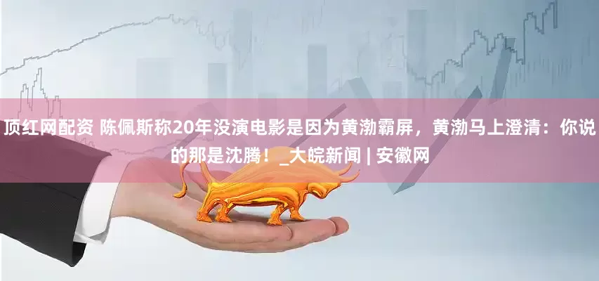 顶红网配资 陈佩斯称20年没演电影是因为黄渤霸屏，黄渤马上澄清：你说的那是沈腾！_大皖新闻 | 安徽网
