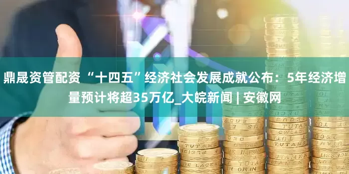 鼎晟资管配资 “十四五”经济社会发展成就公布：5年经济增量预计将超35万亿_大皖新闻 | 安徽网
