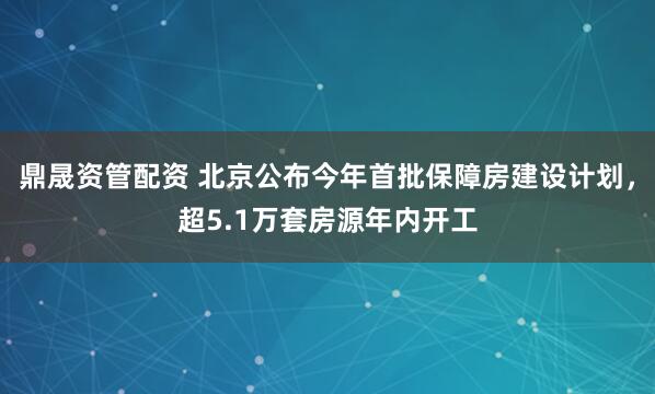 鼎晟资管配资 北京公布今年首批保障房建设计划，超5.1万套房源年内开工
