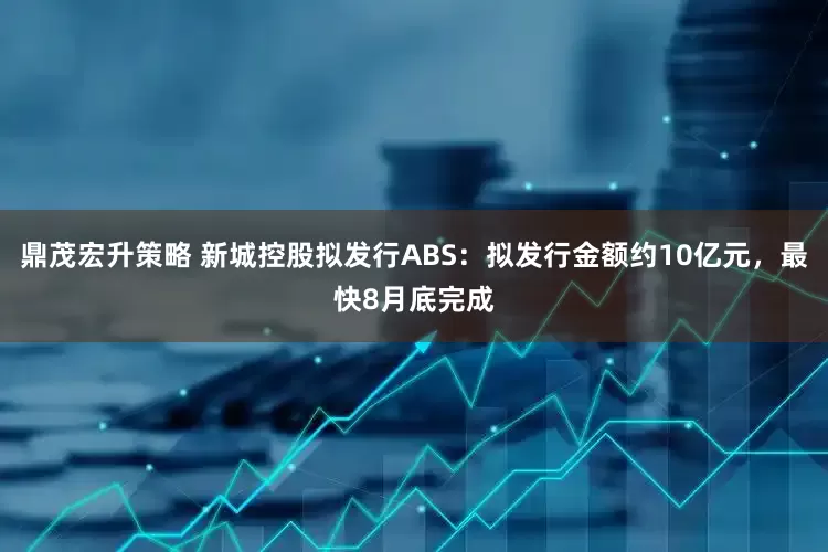 鼎茂宏升策略 新城控股拟发行ABS：拟发行金额约10亿元，最快8月底完成