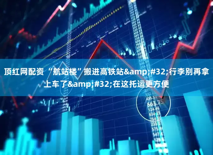 顶红网配资 “航站楼”搬进高铁站&#32;行李别再拿上车了&#32;在这托运更方便