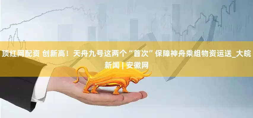 顶红网配资 创新高！天舟九号这两个“首次”保障神舟乘组物资运送_大皖新闻 | 安徽网