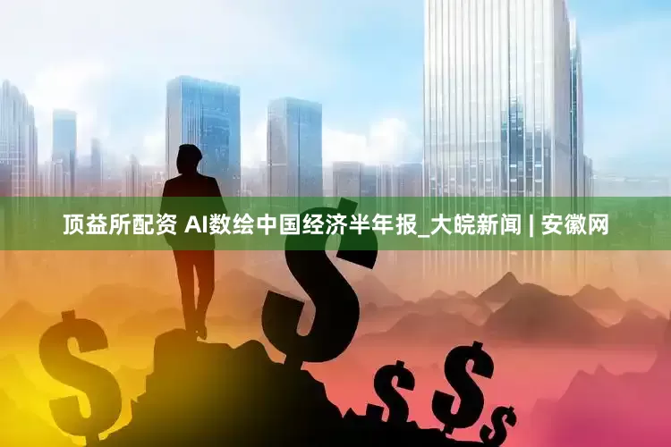 顶益所配资 AI数绘中国经济半年报_大皖新闻 | 安徽网