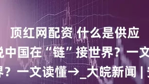 顶红网配资 什么是供应链？为何说中国在“链”接世界？一文读懂→_大皖新闻 | 安徽网