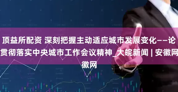顶益所配资 深刻把握主动适应城市发展变化——论贯彻落实中央城市工作会议精神_大皖新闻 | 安徽网