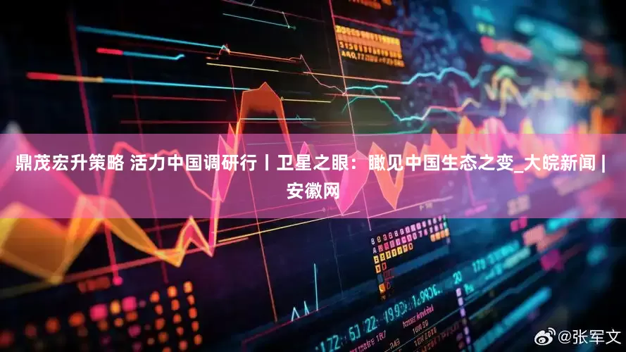 鼎茂宏升策略 活力中国调研行丨卫星之眼：瞰见中国生态之变_大皖新闻 | 安徽网