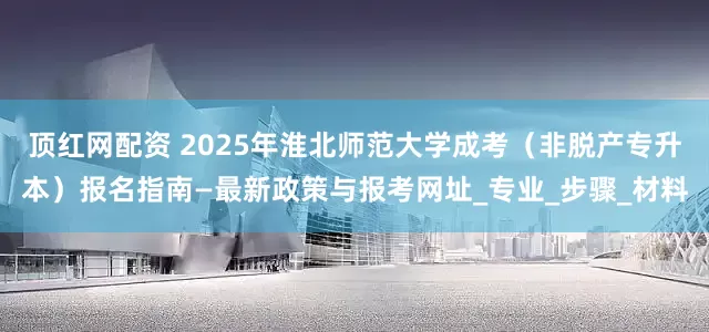 顶红网配资 2025年淮北师范大学成考（非脱产专升本）报名指南—最新政策与报考网址_专业_步骤_材料