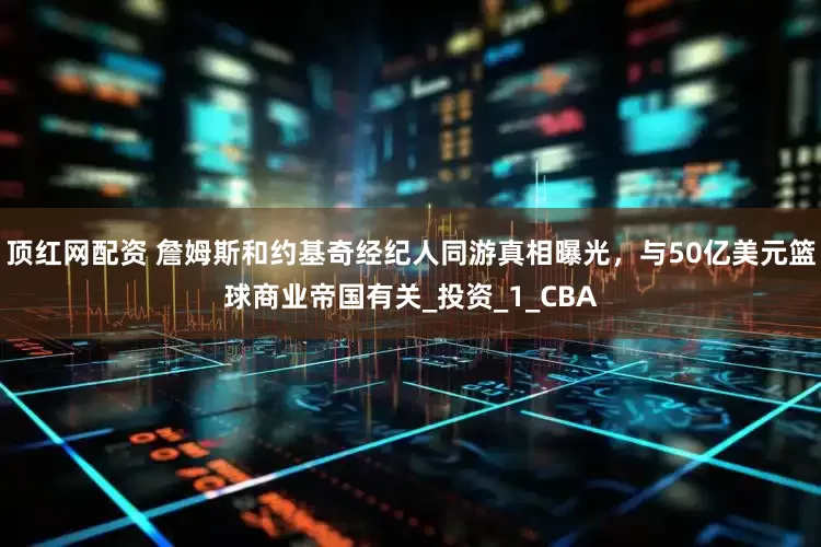 顶红网配资 詹姆斯和约基奇经纪人同游真相曝光，与50亿美元篮球商业帝国有关_投资_1_CBA